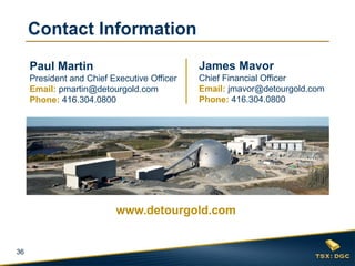 36
James Mavor
Chief Financial Officer
Email: jmavor@detourgold.com
Phone: 416.304.0800
Paul Martin
President and Chief Executive Officer
Email: pmartin@detourgold.com
Phone: 416.304.0800
www.detourgold.com
Contact Information
 