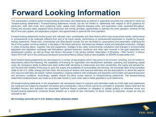 2
Forward Looking Information
This presentation contains certain forward-looking information and statements as defined in applicable securities law (referred to herein as
“forward-looking statements”). Forward-looking statements include, but are not limited to, statements with respect to 2015 guidance for
production, total cash costs, all-in sustaining costs, capital costs, deferred stripping costs, and exploration costs; expected throughput,
mining and recovery rates; expected future production and mining activities; opportunities to optimize the mine operation; timeline for the
life of mine plan update, and exploration program; and opportunities to optimize the mine operation.
Forward-looking statements involve known and unknown risks, uncertainties and other factors which may cause actual results, performance
or achievements to be materially different from any of its future results, performance or achievements expressed or implied by forward-
looking statements. These risks, uncertainties and other factors include, but are not limited to, assumptions and parameters underlying the
life of mine update not being realized, a decrease in the future gold price, discrepancies between actual and estimated production, changes
in costs (including labour, supplies, fuel and equipment), changes to tax rates; environmental compliance and changes in environmental
legislation and regulation, exchange rate fluctuations, general economic conditions and other risks involved in the gold exploration and
development industry, as well as those risk factors discussed in the section entitled “Description of Business - Risk Factors” in Detour
Gold’s 2014 AIF and in the continuous disclosure documents filed by Detour Gold on and available on SEDAR at www.sedar.com.
Such forward-looking statements are also based on a number of assumptions which may prove to be incorrect, including, but not limited to,
assumptions about the following: the availability of financing for exploration and development activities; operating and sustaining capital
costs; the Company’s ability to attract and retain skilled staff; sensitivity to metal prices and other sensitivities; the supply and demand for,
and the level and volatility of the price of, gold; the supply and availability of consumables and services; the exchange rates of the Canadian
dollar to the U.S. dollar; energy and fuel costs; the accuracy of reserve and resource estimates and the assumptions on which the reserve
and resource estimates are based; market competition; ongoing relations with employees and impacted communities and general business
and economic conditions. Accordingly, readers should not place undue reliance on forward-looking statements. The forward-looking
statements contained herein are made as of the date hereof, or such other date or dates specified in such statements.
All forward-looking statements in this presentation are necessarily based on opinions and estimates made as of the date such statements
are made and are subject to important risk factors and uncertainties, many of which cannot be controlled or predicted. Detour Gold and the
Qualified Persons who authored the associated Technical Report undertake no obligation to update publicly or otherwise revise any
forward-looking statements contained herein whether as a result of new information or future events or otherwise, except as may be
required by law.
All monetary amounts are in U.S. dollars unless otherwise stated.
 
