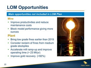 22
LOM Opportunities
Main opportunities not included in LOM Plan
Mine
 Improve productivities and reduce
maintenance costs
 Block model performance giving more
ounces
Plant
 Bring low grade fines earlier than 2019
 Consider reclaim of fines from medium
grade stockpiles
 Accelerate mill ramp-up and improve
operating time (> 23 Mt/yr)
 Improve gold recovery (>92%)
 