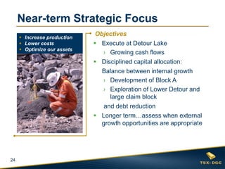 24
Objectives
 Execute at Detour Lake
› Growing cash flows
 Disciplined capital allocation:
Balance between internal growth
› Development of Block A
› Exploration of Lower Detour and
large claim block
and debt reduction
 Longer term…assess when external
growth opportunities are appropriate
Near-term Strategic Focus
 Increase production
 Lower costs
 Optimize our assets
 