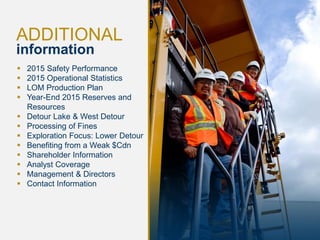 26
ADDITIONAL
information
 2015 Safety Performance
 2015 Operational Statistics
 LOM Production Plan
 Year-End 2015 Reserves and
Resources
 Detour Lake & West Detour
 Processing of Fines
 Exploration Focus: Lower Detour
 Benefiting from a Weak $Cdn
 Shareholder Information
 Analyst Coverage
 Management & Directors
 Contact Information
 