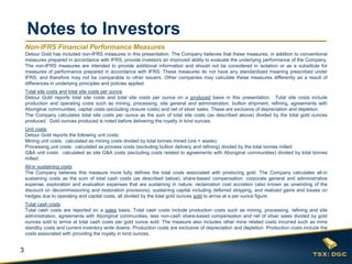 3
Notes to Investors
Non-IFRS Financial Performance Measures
Detour Gold has included non-IFRS measures in this presentation. The Company believes that these measures, in addition to conventional
measures prepared in accordance with IFRS, provide investors an improved ability to evaluate the underlying performance of the Company.
The non-IFRS measures are intended to provide additional information and should not be considered in isolation or as a substitute for
measures of performance prepared in accordance with IFRS. These measures do not have any standardized meaning prescribed under
IFRS, and therefore may not be comparable to other issuers. Other companies may calculate these measures differently as a result of
differences in underlying principles and policies applied.
Total site costs and total site costs per ounce
Detour Gold reports total site costs and total site costs per ounce on a produced basis in this presentation. Total site costs include
production and operating costs such as mining, processing, site general and administration, bullion shipment, refining, agreements with
Aboriginal communities, capital costs (excluding closure costs) and net of silver sales. These are exclusive of depreciation and depletion.
The Company calculates total site costs per ounce as the sum of total site costs (as described above) divided by the total gold ounces
produced. Gold ounces produced is noted before delivering the royalty in kind ounces.
Unit costs
Detour Gold reports the following unit costs:
Mining unit costs: calculated as mining costs divided by total tonnes mined (ore + waste).
Processing unit costs: calculated as process costs (excluding bullion delivery and refining) divided by the total tonnes milled.
G&A unit costs: calculated as site G&A costs (excluding costs related to agreements with Aboriginal communities) divided by total tonnes
milled.
All-in sustaining costs
The Company believes this measure more fully defines the total costs associated with producing gold. The Company calculates all-in
sustaining costs as the sum of total cash costs (as described below), share-based compensation, corporate general and administrative
expense, exploration and evaluation expenses that are sustaining in nature, reclamation cost accretion (also known as unwinding of the
discount on decommissioning and restoration provisions), sustaining capital including deferred stripping, and realized gains and losses on
hedges due to operating and capital costs, all divided by the total gold ounces sold to arrive at a per ounce figure.
Total cash costs
Total cash costs are reported on a sales basis. Total cash costs include production costs such as mining, processing, refining and site
administration, agreements with Aboriginal communities, less non-cash share-based compensation and net of silver sales divided by gold
ounces sold to arrive at total cash costs per gold ounce sold. The measure also includes other mine related costs incurred such as mine
standby costs and current inventory write downs. Production costs are exclusive of depreciation and depletion. Production costs include the
costs associated with providing the royalty in kind ounces.
 