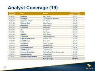 37
Initiating
Research
Firm Analyst Target Price at
January 25, 2016
07.06.11 Haywood Kerry Smith $18.75
07.07.09 Paradigm Don Blyth/Don MacLean $22.50
07.08.07 Raymond James Phil Russo $19.25
07.11.26 National Bank Steve Parsons $17.50
07.12.20 Macquarie Mike Siperco $21.00
08.01.14 Canaccord Rahul Paul $20.00
08.07.14 TD Dan Earle $22.00
08.09.04 RBC Dan Rollins $19.00
08.11.06 BMO NB Brian Quast $16.75
09.06.17 Laurentian Pierre Vaillancourt $17.00
10.05.19 CIBC World Markets Cosmos Chiu $21.00
10.07.22 Credit Suisse Anita Soni $19.50
13.04.16 Scotiabank Trevor Turnbull $19.00
13.08.14 Desjardins Michael Parkin $17.50
13.11.12 Beacon Securities Michael Curran $16.00
13.12.09 GMP Securities Ian Parkinson $13.25
14.02.06 Cormark Securities Richard Gray/Tyron Breytenbach $24.50
14.04.22 Goldman Sachs Andrew Quail $17.00
14.06.17 Dundee Capital Markets Josh Wolfson $22.50
Average target C$19.16
Analyst Coverage (19)
 