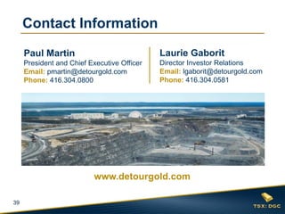 39
Laurie Gaborit
Director Investor Relations
Email: lgaborit@detourgold.com
Phone: 416.304.0581
Paul Martin
President and Chief Executive Officer
Email: pmartin@detourgold.com
Phone: 416.304.0800
www.detourgold.com
Contact Information
 