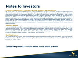 4
Notes to Investors
The mineral reserve and resource estimates reported in this presentation were prepared in accordance with Canadian National Instrument
43-101Standards of Disclosure for Mineral Projects (“NI 43-101”), as required by Canadian securities regulatory authorities. For United
States reporting purposes, the United States Securities and Exchange Commission (“SEC”) applies different standards in order to classify
mineralization as a reserve. In particular, while the terms “measured,” “indicated” and “inferred” mineral resources are required pursuant to
NI 43-101, the SEC does not recognize such terms. Canadian standards differ significantly from the requirements of the SEC. Investors are
cautioned not to assume that any part or all of the mineral deposits in these categories constitute or will ever be converted into reserves. In
addition, “inferred” mineral resources have a great amount of uncertainty as to their existence and great uncertainty as to their economic and
legal feasibility. It cannot be assumed that all or any part of an inferred mineral resource will ever be upgraded to a higher category. Under
Canadian securities laws, issuers must not make any disclosure of results of an economic analysis that includes inferred mineral resources,
except in rare cases.
Technical Report
On January 25, 2016, Detour Gold announced an updated life of mine plan for the Detour Lake operation and filed a NI 43-101 compliant
Technical Report on SEDAR. The Technical report was prepared by the following Qualified Persons from Detour Gold: Drew Anwyll, P.Eng.,
Senior VP Technical Services (lead author); Andrew Croal, P.Eng., Director Technical Services; Ruben Wallin, P.Eng., Vice President
Environment and Sustainability; David Ritchie, M.Eng., P.Eng., Principal Geotechnical Engineer for AMEC Foster Wheeler acting as TMA
Engineer of Record; and Jacques McMullen, P.Eng. Corporate Technical Advisor.
Qualified Persons
The scientific and technical content of this presentation was reviewed, verified and approved by Drew Anwyll, P.Eng., Senior Vice President
Technical Services, a Qualified Person as defined by Canadian Securities Administrators National Instrument 43-101 “Standards of
Disclosure for Mineral Projects”.
All costs are presented in United States dollars except as noted.
Information Containing Estimates of Mineral Reserves and Resources
 