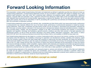 2
Forward Looking Information
This presentation contains certain forward-looking information and statements as defined in applicable securities law (referred to herein as
“forward-looking statements”). Forward-looking statements include, but are not limited to, statements with respect to strategic focus, 2016
guidance (gold production, total cash costs, all-in sustaining costs, additional non-sustaining capital, capital expenditures, capitalized
stripping, corporate G&A and exploration costs), repayment of $125 M and refinancing <$300 million of the Convertible Notes before due
date, expected future production and mining activities, opportunities to optimize the operation, life of mine plan (gold production profile),
testing plant capacity, filing an EA for West Detour in Q3’16, proceeding with a preliminary cost estimate and infrastructure design for Zone
58N, and continuation of exploration activities.
Forward-looking statements involve known and unknown risks, uncertainties and other factors which may cause actual results, performance
or achievements to be materially different from any of its future results, performance or achievements expressed or implied by forward-
looking statements. These risks, uncertainties and other factors include, but are not limited to, assumptions and parameters underlying the
life of mine plan not being realized, a decrease in the future gold price, discrepancies between actual and estimated production, changes in
costs (including labour, supplies, fuel and equipment), changes to tax rates; environmental compliance and changes in environmental
legislation and regulation, exchange rate fluctuations, general economic conditions and other risks involved in the gold exploration and
development industry, as well as those risk factors discussed in the section entitled “Description of Business - Risk Factors” in Detour
Gold’s 2015 AIF and in the continuous disclosure documents filed by Detour Gold on and available on SEDAR at www.sedar.com.
Such forward-looking statements are also based on a number of assumptions which may prove to be incorrect, including, but not limited to,
assumptions about the following: the availability of financing for exploration and development activities; operating and sustaining capital
costs; the Company’s ability to attract and retain skilled staff; sensitivity to metal prices and other sensitivities; the supply and demand for,
and the level and volatility of the price of, gold; the supply and availability of consumables and services; the exchange rates of the Canadian
dollar to the U.S. dollar; energy and fuel costs; the accuracy of reserve and resource estimates and the assumptions on which the reserve
and resource estimates are based; market competition; ongoing relations with employees and impacted communities and general business
and economic conditions. Accordingly, readers should not place undue reliance on forward-looking statements. The forward-looking
statements contained herein are made as of the date hereof, or such other date or dates specified in such statements.
All forward-looking statements in this presentation are necessarily based on opinions and estimates made as of the date such statements
are made and are subject to important risk factors and uncertainties, many of which cannot be controlled or predicted. Detour Gold
undertakes no obligation to update publicly or otherwise revise any forward-looking statements contained herein whether as a result of new
information or future events or otherwise, except as may be required by law.
All amounts are in US dollars except as noted.
 