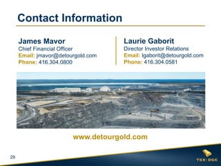 29
Laurie Gaborit
Director Investor Relations
Email: lgaborit@detourgold.com
Phone: 416.304.0581
James Mavor
Chief Financial Officer
Email: jmavor@detourgold.com
Phone: 416.304.0800
www.detourgold.com
Contact Information
 