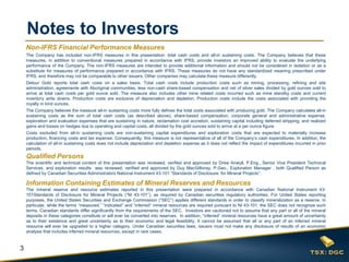 3
Notes to Investors
Qualified Persons
The scientific and technical content of this presentation was reviewed, verified and approved by Drew Anwyll, P.Eng., Senior Vice President Technical
Services, and exploration results was reviewed, verified and approved by Guy MacGillivray, P.Geo., Exploration Manager , both Qualified Person as
defined by Canadian Securities Administrators National Instrument 43-101 “Standards of Disclosure for Mineral Projects”.
Information Containing Estimates of Mineral Reserves and Resources
The mineral reserve and resource estimates reported in this presentation were prepared in accordance with Canadian National Instrument 43-
101Standards of Disclosure for Mineral Projects (“NI 43-101”), as required by Canadian securities regulatory authorities. For United States reporting
purposes, the United States Securities and Exchange Commission (“SEC”) applies different standards in order to classify mineralization as a reserve. In
particular, while the terms “measured,” “indicated” and “inferred” mineral resources are required pursuant to NI 43-101, the SEC does not recognize such
terms. Canadian standards differ significantly from the requirements of the SEC. Investors are cautioned not to assume that any part or all of the mineral
deposits in these categories constitute or will ever be converted into reserves. In addition, “inferred” mineral resources have a great amount of uncertainty
as to their existence and great uncertainty as to their economic and legal feasibility. It cannot be assumed that all or any part of an inferred mineral
resource will ever be upgraded to a higher category. Under Canadian securities laws, issuers must not make any disclosure of results of an economic
analysis that includes inferred mineral resources, except in rare cases.
Non-IFRS Financial Performance Measures
The Company has included non-IFRS measures in this presentation: total cash costs and all-in sustaining costs. The Company believes that these
measures, in addition to conventional measures prepared in accordance with IFRS, provide investors an improved ability to evaluate the underlying
performance of the Company. The non-IFRS measures are intended to provide additional information and should not be considered in isolation or as a
substitute for measures of performance prepared in accordance with IFRS. These measures do not have any standardized meaning prescribed under
IFRS, and therefore may not be comparable to other issuers. Other companies may calculate these measure differently.
Detour Gold reports total cash costs on a sales basis. Total cash costs include production costs such as mining, processing, refining and site
administration, agreements with Aboriginal communities, less non-cash share-based compensation and net of silver sales divided by gold ounces sold to
arrive at total cash costs per gold ounce sold. The measure also includes other mine related costs incurred such as mine standby costs and current
inventory write downs. Production costs are exclusive of depreciation and depletion. Production costs include the costs associated with providing the
royalty in kind ounces.
The Company believes the measure all-in sustaining costs more fully defines the total costs associated with producing gold. The Company calculates all-in
sustaining costs as the sum of total cash costs (as described above), share-based compensation, corporate general and administrative expense,
exploration and evaluation expenses that are sustaining in nature, reclamation cost accretion, sustaining capital including deferred stripping, and realized
gains and losses on hedges due to operating and capital costs, all divided by the gold ounces sold to arrive at a per ounce figure.
Costs excluded from all-in sustaining costs are non-sustaining capital expenditures and exploration costs that are expected to materially increase
production, financing costs and tax expense. Consequently, this measure is not representative of all of the Company’s cash expenditures. In addition, the
calculation of all-in sustaining costs does not include depreciation and depletion expense as it does not reflect the impact of expenditures incurred in prior
periods.
 