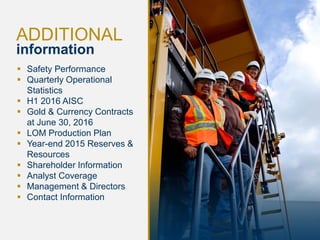 15
ADDITIONAL
information
 Safety Performance
 Quarterly Operational
Statistics
 H1 2016 AISC
 Gold & Currency Contracts
at June 30, 2016
 LOM Production Plan
 Year-end 2015 Reserves &
Resources
 Shareholder Information
 Analyst Coverage
 Management & Directors
 Contact Information
 