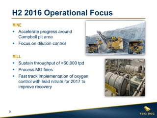 9
H2 2016 Operational Focus
MINE
 Accelerate progress around
Campbell pit area
 Focus on dilution control
MILL
 Sustain throughput of >60,000 tpd
 Process MG fines
 Fast track implementation of oxygen
control with lead nitrate for 2017 to
improve recovery
 