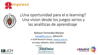 ¿Una oportunidad para el e-learning?
Una vision desde los juegos serios y
las analíticas de aprendizaje
Baltasar Fernandez-Manjon
balta@fdi.ucm.es , @BaltaFM
e-UCM Research Group , www.e-ucm.es
Jornadas eMadrid, 2020, 24/09/2020
 