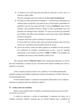 12 
A subclasse 7.0 da CDU apresenta uma média de vida entre os vinte e dois e os trinta anos (1980 a 1988). 
Para estes resultados, temos de reconhecer que não é uma Colecção jovem. Na análise aos dados quantitativos do Quadro II – verificamos que a bibliografia em catálogo apenas corresponde a um quarto do que é efectivamente recomendado nos programas. Está, por isso, abaixo da média e revela-se insuficiente. Mas, como já referimos, estes resultados referem-se apenas às obras recomendadas para uma disciplina, não abrangem toda a subclasse 7.0 e para isso teríamos que apresentar mais análises, mais dados, mais disciplinas, o que levaria tempo, análise detalhada de todos os programas. 
E pequenas entrevistas a todos os professores da área das artes. 
E até que ponto não existirão outras obras que possam substituir estas? Convictos de que esta é uma hipótese que não podemos deixar de colocar. Através da recolha e análise dos dados qualitativos, recolhidos nos dois encontros com professores da disciplina, apercebemo-nos de que o grau de satisfação relativamente a esta subclasse está entre o médio e o bom. As necessidades são colmatadas com recursos a outros formatos, inclusive sites. 
Que avaliação atribuir? Suficiente? Bom? Será a classificação importante ou, mais do que uma classificação, a revelação de que é necessário tomar algumas medidas para renovar a subclasse e a Colecção? 
Assim, a resposta à pergunta inicial é: sim, a subclasse 7.0 está ainda preparada para responder a algumas necessidades exigidas pelo currículo, nomeadamente o de HCA. Mas deve ser renovada quanto antes. 
Os novos suportes digitais e a criação de um repositório digital da BE, com os endereços elencados nos programas para estas disciplinas, impõe-se. 
IV – Análise crítica dos resultados 
Quanto a uma avaliação crítica ao trabalho, as duas primeiras palavras que nos ocorrem são reflexão e descoberta. 
A escolha da subclasse, a escolha da metodologia, o tratamento dos dados, até à avaliação, motivaram reflexões constantes que nos fizeram despertar para o problema da  