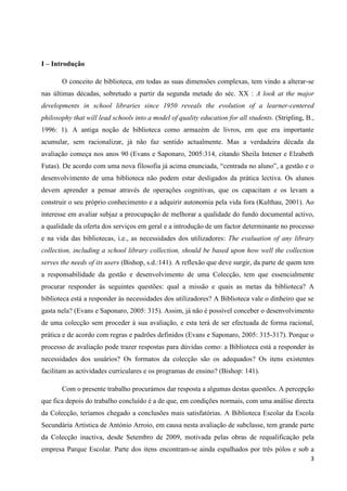 3 
I – Introdução 
O conceito de biblioteca, em todas as suas dimensões complexas, tem vindo a alterar-se nas últimas décadas, sobretudo a partir da segunda metade do séc. XX : A look at the major developments in school libraries since 1950 reveals the evolution of a learner-centered philosophy that will lead schools into a model of quality education for all students. (Stripling, B., 1996: 1). A antiga noção de biblioteca como armazém de livros, em que era importante acumular, sem racionalizar, já não faz sentido actualmente. Mas a verdadeira década da avaliação começa nos anos 90 (Evans e Saponaro, 2005:314, citando Sheila Intener e Elzabeth Futas). De acordo com uma nova filosofia já acima enunciada, “centrada no aluno”, a gestão e o desenvolvimento de uma biblioteca não podem estar desligados da prática lectiva. Os alunos devem aprender a pensar através de operações cognitivas, que os capacitam e os levam a construir o seu próprio conhecimento e a adquirir autonomia pela vida fora (Kulthau, 2001). Ao interesse em avaliar subjaz a preocupação de melhorar a qualidade do fundo documental activo, a qualidade da oferta dos serviços em geral e a introdução de um factor determinante no processo e na vida das bibliotecas, i.e., as necessidades dos utilizadores: The evaluation of any library collection, including a school library collection, should be based upon how well the collection serves the needs of its users (Bishop, s.d.:141). A reflexão que deve surgir, da parte de quem tem a responsabilidade da gestão e desenvolvimento de uma Colecção, tem que essencialmente procurar responder às seguintes questões: qual a missão e quais as metas da biblioteca? A biblioteca está a responder às necessidades dos utilizadores? A Biblioteca vale o dinheiro que se gasta nela? (Evans e Saponaro, 2005: 315). Assim, já não é possível conceber o desenvolvimento de uma colecção sem proceder à sua avaliação, e esta terá de ser efectuada de forma racional, prática e de acordo com regras e padrões definidos (Evans e Saponaro, 2005: 315-317). Porque o processo de avaliação pode trazer respostas para dúvidas como: a Biblioteca está a responder às necessidades dos usuários? Os formatos da colecção são os adequados? Os itens existentes facilitam as actividades curriculares e os programas de ensino? (Bishop: 141). 
Com o presente trabalho procurámos dar resposta a algumas destas questões. A percepção que fica depois do trabalho concluído é a de que, em condições normais, com uma análise directa da Colecção, teríamos chegado a conclusões mais satisfatórias. A Biblioteca Escolar da Escola Secundária Artística de António Arroio, em causa nesta avaliação de subclasse, tem grande parte da Colecção inactiva, desde Setembro de 2009, motivada pelas obras de requalificação pela empresa Parque Escolar. Parte dos itens encontram-se ainda espalhados por três pólos e sob a  