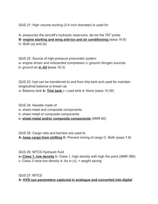 QUS 21: High volume ducting (3-4 inch diameter) is used for
A- pressurize the aircraft’s hydraulic reservoirs, de-ice the TAT probe
B- engine starting and wing anti-ice and air conditioning (easa 16.8)
C- Both (a) and (b)
QUS 22: Source of high-pressure pneumatic system
a- engine driven and onboarded compressor c- ground nitrogen sources
b- ground air d- All (easa 16.3)
QUS 23: fuel can be transferred to and from this tank and used for maintain
longitudinal balance is known as
a- Balance tank b- Trim tank c- Load tank d- None (easa 10.30)
QUS 24: Nacelle made of
a- sheet metal and composite components
b- sheet metal or composite components
c- sheet metal and/or composite components (AMR 60)
QUS 25: Cargo nets and barriers are used to
A- keep cargo from shifting B- Prevent mixing of cargo C- Both (easa 7.8)
QUS 26: MTCS Hydraulic fluid
a- Class 1, low density b- Class 1, high density with high fire point (AMR 386)
c- Class 2 have low density d- As in (c), + weight saving
QUS 27: MTCS
A- HYD sys parameters captured in analogue and converted into digital
 