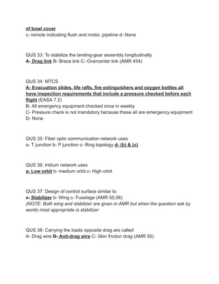 of bowl cover
c- remote indicating flush and motor, pipeline d- None
QUS 33: To stabilize the landing-gear assembly longitudinally
A- Drag link B- Brace link C- Overcenter link (AMR 454)
QUS 34: MTCS
A- Evacuation slides, life rafts, fire extinguishers and oxygen bottles all
have inspection requirements that include a pressure checked before each
flight (EASA 7.2)
B- All emergency equipment checked once in weekly
C- Pressure check is not mandatory because these all are emergency equipment
D- None
QUS 35: Fiber optic communication network uses
a- T junction b- P junction c- Ring topology d- (b) & (c)
QUS 36: Iridium network uses
a- Low orbit b- medium orbit c- High orbit
QUS 37: Design of control surface similar to
a- Stabilizer b- Wing c- Fuselage (AMR 55,56)
(NOTE: Both wing and stabilizer are given in AMR but when the question ask by
words most appropriate is stabilizer
QUS 38: Carrying the loads opposite drag are called
A- Drag wire B- Anti-drag wire C- Skin friction drag (AMR 50)
 