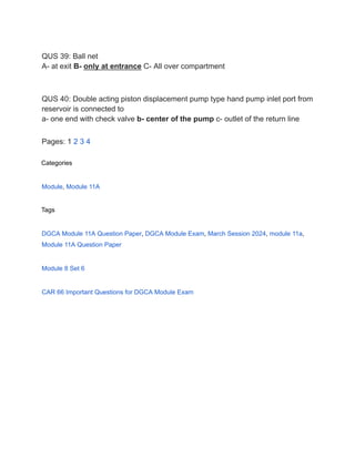 QUS 39: Ball net
A- at exit B- only at entrance C- All over compartment
QUS 40: Double acting piston displacement pump type hand pump inlet port from
reservoir is connected to
a- one end with check valve b- center of the pump c- outlet of the return line
Pages: 1 2 3 4
Categories
Module, Module 11A
Tags
DGCA Module 11A Question Paper, DGCA Module Exam, March Session 2024, module 11a,
Module 11A Question Paper
Module 8 Set 6
CAR 66 Important Questions for DGCA Module Exam
 