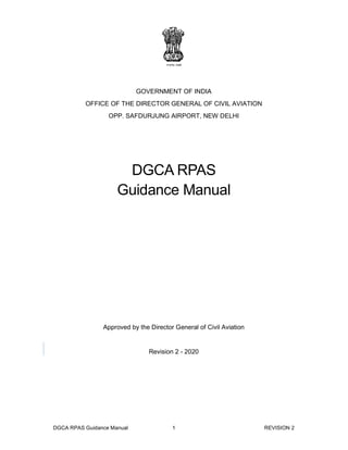 DGCA RPAS Guidance Manual 1 REVISION 2
GOVERNMENT OF INDIA
OFFICE OF THE DIRECTOR GENERAL OF CIVIL AVIATION
OPP. SAFDURJUNG AIRPORT, NEW DELHI
DGCA RPAS
Guidance Manual
Approved by the Director General of Civil Aviation
Revision 2 - 2020
 
