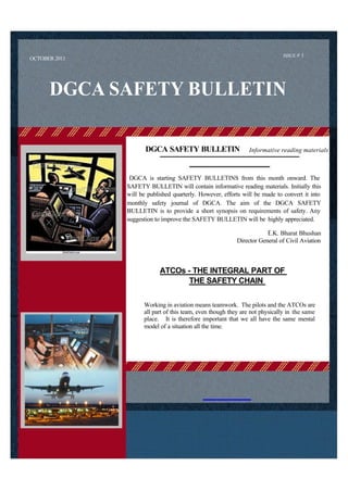 ISSUE # 1
OCTOBER 2011




      DGCA SAFETY BULLETIN

                      DGCA SAFETY BULLETIN                     Informative reading materials



                DGCA is starting SAFETY BULLETINS from this month onward. The
               SAFETY BULLETIN will contain informative reading materials. Initially this
               will be published quarterly. However, efforts will be made to convert it into
               monthly safety journal of DGCA. The aim of the DGCA SAFETY
               BULLETIN is to provide a short synopsis on requirements of safety. Any
               suggestion to improve the SAFETY BULLETIN will be highly appreciated.

                                                                      E.K. Bharat Bhushan
                                                          Director General of Civil Aviation



                            ATCOs - THE INTEGRAL PART OF
                                  THE SAFETY CHAIN

                     Working in aviation means teamwork. The pilots and the ATCOs are
                     all part of this team, even though they are not physically in the same
                     place. It is therefore important that we all have the same mental
                     model of a situation all the time.
 