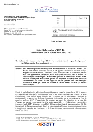RÉPUBLIQUE FRANÇAISE




DIRECTION GÉNÉRALE DE LA CONCURRENCE,
DE LA CONSOMMATION ET DE LA RÉPRESSION DES FRAUDES                                                        D.G.               T.P        N.A.F. / C.P.F
59, BD VINCENT AURIOL TÉLÉDOC 051
75703 PARIS CEDEX 13                                                                                      273
                                                                                                          210
Réf : NI2009-136.doc


Affaire suivie par Claire Servoz / Roselyne Roy
Bureaux : C3 / D4 – Loyauté/Produits d’origine végétale                                          Règles d'étiquetage (y compris nutritionnel,
Téléphone : 01 44 97 28 76 / 31 54                                                               OGM...)
Télécopie : 01 44 97 30 37 / 05 27
Mél : c3@dgccrf.finances.gouv.fr / d4@ dgccrf.finances.gouv.fr                                   Pratique commerciale trompeuse


                                                                                               PARIS, LE 18 AOUT 2009




                                                                  Note d'information n°2009-136
                                                       (communicable au sens de la loi du 17 juillet 1978)



                       Objet : Emploi des termes « naturel », « 100 % nature » et de toute autre expression équivalente
                               sur l’étiquetage des denrées alimentaires.


                       Résumé : Face à la multiplication des allégations faisant référence au caractère « naturel » des
                                denrées alimentaires composées ou non, il est apparu nécessaire de préciser la façon
                                d’appréhender cette notion. La présente note a vocation à aider les services de contrôle
                                dans leur appréciation. Elle précise d’une part quelles devraient être, en général, les
                                caractéristiques « intrinsèques » d’une denrée qualifiée de « naturelle », d’autre part si
                                une telle denrée peut effectivement porter une allégation de ce type sans induire le
                                consommateur en erreur en lui suggérant qu’elle possède des caractéristiques
                                particulières alors que toutes les denrées de même nature auraient ces mêmes
                                caractéristiques.



                       Face à la multiplication des allégations faisant référence au caractère « naturel », « 100 % nature »
                       (…) des denrées alimentaires composées ou non, il est apparu nécessaire de préciser la façon
                       d’appréhender cette notion, étant entendu que l’évolution de la jurisprudence nationale et
                       communautaire ne permet pas de fonder la doctrine en la matière sur le seul arrêt de la Cour de
                       cassation rendu en 19761. L’appréciation du caractère acceptable des allégations de ce type doit
                       s’appuyer sur une analyse au cas par cas, à la lumière des articles L. 121-1 (pratiques commerciales
                       trompeuses) et R. 112-7 (étiquetage et modalités d’étiquetage) du Code de la consommation. Elle doit
                       tenir compte de l’environnement dans lequel se présente cette allégation, notamment des précisions
                       éventuellement apportées par l’opérateur, et de la perception du « consommateur raisonnablement
                       attentif et avisé ».


                       1
                           Arrêt de la Cour de cassation n° 76/90.I00 du 24 novembre 1976
                           Arrêt de la Cour d’appel de Paris, 4ème chambre – section A, n° 04/00764 du 18 mai 2005
                           Arrêt de la cour de justice des communautés européennes du 4 avril 2000 dans l’affaire C-465/98
 