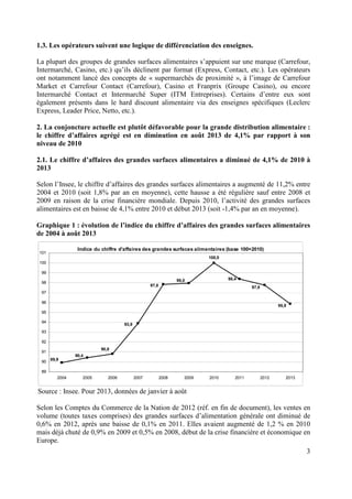 1.3. Les opérateurs suivent une logique de différenciation des enseignes.
La plupart des groupes de grandes surfaces alimentaires s’appuient sur une marque (Carrefour,
Intermarché, Casino, etc.) qu’ils déclinent par format (Express, Contact, etc.). Les opérateurs
ont notamment lancé des concepts de « supermarchés de proximité », à l’image de Carrefour
Market et Carrefour Contact (Carrefour), Casino et Franprix (Groupe Casino), ou encore
Intermarché Contact et Intermarché Super (ITM Entreprises). Certains d’entre eux sont
également présents dans le hard discount alimentaire via des enseignes spécifiques (Leclerc
Express, Leader Price, Netto, etc.).
2. La conjoncture actuelle est plutôt défavorable pour la grande distribution alimentaire :
le chiffre d’affaires agrégé est en diminution en août 2013 de 4,1% par rapport à son
niveau de 2010
2.1. Le chiffre d’affaires des grandes surfaces alimentaires a diminué de 4,1% de 2010 à
2013
Selon l’Insee, le chiffre d’affaires des grandes surfaces alimentaires a augmenté de 11,2% entre
2004 et 2010 (soit 1,8% par an en moyenne), cette hausse a été régulière sauf entre 2008 et
2009 en raison de la crise financière mondiale. Depuis 2010, l’activité des grandes surfaces
alimentaires est en baisse de 4,1% entre 2010 et début 2013 (soit -1,4% par an en moyenne).
Graphique 1 : évolution de l’indice du chiffre d’affaires des grandes surfaces alimentaires
de 2004 à août 2013
Indice du chiffre d'affaires des grandes surfaces alimentaires (base 100=2010)

101

100,0
100
99
98,4

98,0

98

97,8

97,8

97
96

95,9

95
94

93,9

93
92
90,8

91
90

89,9

90,4

89
2004

2005

2006

2007

2008

2009

2010

2011

2012

2013

Source : Insee. Pour 2013, données de janvier à août
Selon les Comptes du Commerce de la Nation de 2012 (réf. en fin de document), les ventes en
volume (toutes taxes comprises) des grandes surfaces d’alimentation générale ont diminué de
0,6% en 2012, après une baisse de 0,1% en 2011. Elles avaient augmenté de 1,2 % en 2010
mais déjà chuté de 0,9% en 2009 et 0,5% en 2008, début de la crise financière et économique en
Europe.
3

 