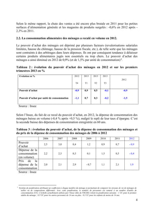 Selon le même rapport, la chute des ventes a été encore plus brutale en 2011 pour les petites
surfaces d’alimentation générale et les magasins de produits surgelés : -0,6% en 2012 après 2,3% en 2011.
2.2. La consommation alimentaire des ménages a reculé en volume en 2012.
Le pouvoir d’achat des ménages est déprimé par plusieurs facteurs (revalorisations salariales
limitées, hausse du chômage, hausse de la pression fiscale, etc.), de telle sorte que les ménages
sont contraints à des arbitrages dans leurs dépenses. Ils ont par conséquent tendance à délaisser
certains produits alimentaires jugés non essentiels ou trop chers. Le pouvoir d’achat des
ménages a ainsi diminué en 2012 de 0,9% (et de 1,5% par unité de consommation) 3.
Tableau 2 : évolution du pouvoir d’achat des ménages en 2012 et sur les premiers
trimestres 2013 en %
2012

2013

2013

2013

T4

T1

T2

T3

Pouvoir d’achat

-0,9

0,9

0,5

-0,1

-0,9

Pouvoir d’achat par unité de consommation

-1,1

0,7

0,3

-0,2

-1,5

Evolution en %

2012

Source : Insee
Selon l’Insee, du fait de ce recul du pouvoir d’achat, en 2012, la dépense de consommation des
ménages baisse en volume (-0,4 % après +0,5 %), malgré le repli de leur taux d’épargne. C’est
la seconde baisse des dépenses de consommation enregistrée en 60 ans.
Tableau 3 : évolution du pouvoir d’achat, de la dépense de consommation des ménages et
du prix de la dépense de consommation des ménages de 2006 à 2012
2006

Pouvoir
d’achat
Dépense de la
consommation
(en volume)
Prix de la
dépense de la
consommation
Source : Insee

3

2007

2008

2009

2010

2011

2012

2,5

3,0

0,4

1,2

0,9

0,7

- 0,9

2,2

2,3

0,3

0,1

1,5

0,5

- 0,4

2,0

2,1

2,9

- 0,7

1,1

2,1

1,9

Système de pondération attribuant un coefficient à chaque membre du ménage et permettant de comparer les niveaux de vie de ménages de
tailles ou de compositions différentes. Avec cette pondération, le nombre de personnes est ramené à un nombre d'unités de
consommation (UC). L'échelle actuellement utilisée par l’Insee (dite de l'OCDE) retient la pondération suivante : 1 UC pour le premier
adulte du ménage ; 0,5 UC pour les autres personnes de 14 ans ou plus ; 0,3 UC pour les enfants de moins de 14 ans.

4

 