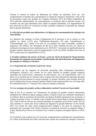 Comme le montre le Cahier de Recherche du Crédoc de décembre 2012 sur « les
comportements et attitudes des consommateurs à l’égard du commerce alimentaire » (réf. en fin
de document) à partir des résultats de l’enquête Commerce 2012 du Crédoc (échantillon de
1014 individus représentatifs), les consommateurs se montrent dans la période récente, très
sensibles aux prix pour déterminer leurs achats en matière alimentaire. Les augmentations de
prix observées en 2012 (cf. ci-dessus) ont donc contribué à déprimer la demande des ménages
dans la grande distribution.
2.4. Du côté des produits non-alimentaires, les dépenses de consommation des ménages ont
aussi décliné.
Les dépenses des ménages en biens d’équipement de la personne et de la maison se sont
repliées en valeur (-2,5% pour l’habillement-chaussures, 0% pour l’ameublement et
l’électroménager, etc.), même si les prix de ces produits ont, dans l’ensemble, continué à
progresser. Par ailleurs, très fluctuantes du fait de la forte volatilité des prix, les ventes de
carburants ont progressé moins rapidement qu’en 2010-2011. Leur poids est significatif pour les
grandes surfaces alimentaires, pour les hypermarchés (11,8% du chiffre d’affaires hors taxe en
2011) comme pour les supermarchés (15,7%).
3. Grandes tendances du secteur en France : perte de vitesse du format de l’hypermarché,
dynamisme des magasins de proximité, transformation des hard discounts, développement
du commerce à distance et du drive
3.1. L’hypermarché, un format en perte de vitesse
Concurrencés par les magasins de proximité spécialisés dans l’alimentaire (boucheries,
boulangeries, primeurs, etc.) comme sur les autres familles de produits (grands magasins
spécialisés de culture-loisirs, commerces de prêt-à-porter, etc.), les hypermarchés sont à la
peine. Et ce d’autant que les mesures mises en place pour leur permettre de reprendre des parts
de marché n’ont pas toujours le succès escompté. Le groupe Carrefour a par exemple choisi de
geler le déploiement de son concept Carrefour Planet (vastes hypermarchés avec une large offre
non alimentaire) dès le 1er trimestre 2012, faute de résultats concluants.
3.2. Les enseignes de grandes surfaces alimentaires mettent l’accent sur la proximité
Dans le but de se recentrer sur l’alimentaire, les groupes de grandes surfaces alimentaires
multiplient les offensives depuis quelques années. Certains d’entre eux cherchent notamment à
se renforcer dans le commerce de proximité, qui dispose de belles perspectives de croissance, à
l’image du groupe Casino. Ce dernier a par exemple lancé Casino Shop et Casino Shopping en
2011, dans le but de rénover son concept historique de supérettes qu’est Petit Casino. De son
côté, Système U a repris plus d’une centaine de magasins au groupe Schlecker en fin d’année
2012. Ces points de vente seront progressivement intégrés à son parc de commerces de
proximité sous l’enseigne Utile. Enfin, Carrefour a continué de convertir ses magasins Shopi, 8
à Huit, Marché Plus et Proxi en Carrefour City, Contact et Express (enseignes lancées en 20102011).
Ces évolutions sont en phase avec les nouveaux comportements et attitudes des consommateurs
(cf. Cahier de Recherche du Crédoc cité plus haut, à partir des résultats de l’enquête Commerce
7

 