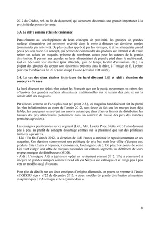 2012 du Crédoc, réf. en fin de document) qui accordent désormais une grande importance à la
proximité des points de vente.
3.3. Le drive comme relais de croissance
Parallèlement au développement de leurs concepts de proximité, les groupes de grandes
surfaces alimentaires ont nettement accéléré dans la vente à distance ces dernières années
(commandes par internet). De plus en plus apprécié par les ménages, le drive alimentaire prend
peu à peu son essor. Ce concept, qui permet de commander des produits sur Internet et de venir
retirer ses achats en magasin, présente de nombreux atouts pour les acteurs de la grande
distribution. Il permet aux grandes surfaces alimentaires de prendre pied dans le multi-canal,
tout en fidélisant leur clientèle (prix attractifs, gain de temps, facilité d’utilisation, etc.). La
plupart des groupes du secteur sont désormais présents dans le drive, à l’image de E. Leclerc
(environ 250 drives à fin 2012) ou Groupe Casino (environ 100 unités).
3.4. Le cas des deux chaînes historiques du hard discount Lidl et Aldi : abandon du
concept en France
Le hard discount ne séduit plus autant les Français que par le passé, notamment en raison des
offensives des grandes surfaces alimentaires traditionnelles sur le terrain des prix et sur la
convivialité des magasins.
Par ailleurs, comme on l’a vu plus haut (cf. point 2.3.), les magasins hard discount ont été parmi
les plus inflationnistes au cours de l’année 2012, sans doute du fait que les marges étant déjà
faibles, les enseignes ne peuvent pas amortir autant que dans d’autres formes de distribution les
hausses des prix alimentaires (notamment dans un contexte de hausse des prix des matières
premières agricoles).
Les enseignes positionnées sur ce segment (Lidl, Aldi, Leader Price, Netto, etc.) l’abandonnent
peu à peu, au profit de concepts davantage centrés sur la proximité que sur des politiques
tarifaires agressives.
- Lidl : En fin d’année 2012, la direction de Lidl France a annoncé le repositionnement de ses
magasins. Ces derniers conserveront une politique de prix bas mais leur offre s’élargira aux
produits frais (fruits et légumes, viennoiseries, boulangerie, etc.). De plus, les points de vente
Lidl vont élargir leur offre de marques nationales sur certains segments, au détriment de leurs
propres marques de distributeurs (MDD).
- Aldi : L’enseigne Aldi a également opéré un revirement courant 2012. Elle a commencé à
intégrer de grandes marques comme Coca-Cola ou Nivea à son catalogue et se dirige peu à peu
vers un modèle «soft discount».
Pour plus de détails sur ces deux enseignes d’origine allemande, on pourra se reporter à l’étude
« DGCCRF éco » n°22 de décembre 2013, « deux modèles de grande distribution alimentaire
dissymétriques : l’Allemagne et le Royaume-Uni ».

8

 