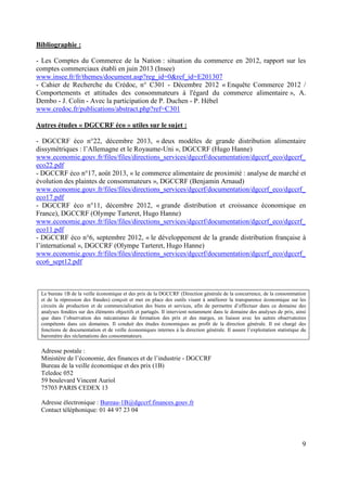 Bibliographie :
- Les Comptes du Commerce de la Nation : situation du commerce en 2012, rapport sur les
comptes commerciaux établi en juin 2013 (Insee)
www.insee.fr/fr/themes/document.asp?reg_id=0&ref_id=E201307
- Cahier de Recherche du Crédoc, n° C301 - Décembre 2012 « Enquête Commerce 2012 /
Comportements et attitudes des consommateurs à l'égard du commerce alimentaire », A.
Dembo - J. Colin - Avec la participation de P. Duchen - P. Hébel
www.credoc.fr/publications/abstract.php?ref=C301
Autres études « DGCCRF éco » utiles sur le sujet :
- DGCCRF éco n°22, décembre 2013, « deux modèles de grande distribution alimentaire
dissymétriques : l’Allemagne et le Royaume-Uni », DGCCRF (Hugo Hanne)
www.economie.gouv.fr/files/files/directions_services/dgccrf/documentation/dgccrf_eco/dgccrf_
eco22.pdf
- DGCCRF éco n°17, août 2013, « le commerce alimentaire de proximité : analyse de marché et
évolution des plaintes de consommateurs », DGCCRF (Benjamin Arnaud)
www.economie.gouv.fr/files/files/directions_services/dgccrf/documentation/dgccrf_eco/dgccrf_
eco17.pdf
- DGCCRF éco n°11, décembre 2012, « grande distribution et croissance économique en
France), DGCCRF (Olympe Tarteret, Hugo Hanne)
www.economie.gouv.fr/files/files/directions_services/dgccrf/documentation/dgccrf_eco/dgccrf_
eco11.pdf
- DGCCRF éco n°6, septembre 2012, « le développement de la grande distribution française à
l’international », DGCCRF (Olympe Tarteret, Hugo Hanne)
www.economie.gouv.fr/files/files/directions_services/dgccrf/documentation/dgccrf_eco/dgccrf_
eco6_sept12.pdf

Le bureau 1B de la veille économique et des prix de la DGCCRF (Direction générale de la concurrence, de la consommation
et de la répression des fraudes) conçoit et met en place des outils visant à améliorer la transparence économique sur les
circuits de production et de commercialisation des biens et services, afin de permettre d’effectuer dans ce domaine des
analyses fondées sur des éléments objectifs et partagés. Il intervient notamment dans le domaine des analyses de prix, ainsi
que dans l’observation des mécanismes de formation des prix et des marges, en liaison avec les autres observatoires
compétents dans ces domaines. Il conduit des études économiques au profit de la direction générale. Il est chargé des
fonctions de documentation et de veille économiques internes à la direction générale. Il assure l’exploitation statistique du
baromètre des réclamations des consommateurs.

Adresse postale :
Ministère de l’économie, des finances et de l’industrie - DGCCRF
Bureau de la veille économique et des prix (1B)
Teledoc 052
59 boulevard Vincent Auriol
75703 PARIS CEDEX 13
Adresse électronique : Bureau-1B@dgccrf.finances.gouv.fr
Contact téléphonique: 01 44 97 23 04

9

 