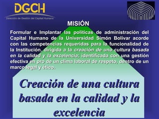 Creación de una culturaCreación de una cultura
basada en la calidad y labasada en la calidad y la
excelenciaexcelencia
MISIÓNMISIÓN
Formular e Implantar las políticas de administración delFormular e Implantar las políticas de administración del
Capital Humano de la Universidad Simón Bolívar acordeCapital Humano de la Universidad Simón Bolívar acorde
con las competencias requeridas para la funcionalidad decon las competencias requeridas para la funcionalidad de
la Institución, dirigida a lala Institución, dirigida a la creación de una cultura basadacreación de una cultura basada
en la calidad y la excelenciaen la calidad y la excelencia; identificada con una gestión; identificada con una gestión
efectiva en pro de un clima laboral de respeto, dentro de unefectiva en pro de un clima laboral de respeto, dentro de un
marco legal y ético.marco legal y ético.
 