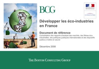 Développer les éco-industries
en France
Document de référence
Consolidation des rapports d'analyse des marchés, des filières éco-
industrielles, des politiques publiques internationales et des dispositifs
publics à mettre en œuvre
Décembre 2008
 