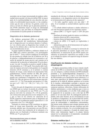 Documento descargado de http://www.revespcardiol.org el 06/11/2007. Copia para uso personal, se prohíbe la transmisión de este documento por cualquier medio o formato.




                                                                                         Conget I. Diagnóstico, clasificación y patogenia de la diabetes mellitus


asociados con un riesgo incrementado de padecer enfer-                                mendación de efectuar el cribado de diabetes en sujetos
medad microvascular a la hora de definir DM, la mayor                                 asintomáticos y sin diagnóstico previo de alteraciones
parte de la morbimortalidad de esta afección está aso-                                en la homeostasis de la glucosa en dos supuestos8:
ciada a la enfermedad macrovascular y a las complica-                                    1. En todos aquellos sujetos con una edad > 45
ciones que de ésta se derivan. En general, existe con-                                años. Si el resultado es normal debería repetirse cada
senso a la hora de afirmar que la glucemia posterior a                                3 años.
una PTOG determina mejor el riesgo de enfermedad                                         2. El cribado deberá realizarse a edades inferiores o
cardiovascular y que, por tanto, la evaluación metabóli-                              con más frecuencia (anual) en los siguientes sujetos:
ca únicamente en ayunas puede ser insuficiente.                                          – obesos (IMC ≥ 27 kg/m2 o peso ≥ 120% del peso
                                                                                      ideal);
                                                                                         – familiares de primer grado de sujetos con diabetes;
Diagnóstico de la diabetes gestacional
                                                                                         – historia clínica de DG o macrosomía;
   Por diabetes gestacional (DG) se entiende toda                                        – historia clínica de hipertensión arterial;
aquella alteración del metabolismo hidrocarbonado                                        – valores de cHDL ≤ 35 mg/dl y/o triglicéridos ≥
que se diagnostica por vez primera durante el embara-                                 250 mg/dl, y
zo. Los criterios para su diagnóstico han variado a lo                                   – alteraciones previas de la homeostasis de la gluco-
largo de los últimos años y aún hoy día existen diver-                                sa en forma de TDG o GAA.
sas recomendaciones al uso.                                                              Para realizar el cribado se aconseja la valoración de
   El grupo español de diabetes y embarazo adoptó en el                               la glucemia plasmática en ayunas. Según estas reco-
año 2000 unos criterios parecidos a los promulgados                                   mendaciones, la realización de una PTOG puede con-
por la ADA16,17. Estos criterios establecen la realización                            siderarse en protocolos específicos de estudio o bien
de una prueba de cribado (test de O’Sullivan con 50 g                                 en el cribado de sujetos con especial riesgo de desarro-
de glucosa e independientemente de la presencia o au-                                 llar una diabetes.
sencia de período de ayuno previo), que consiste en la
valoración de la glucemia al administrar 50 g de gluco-
                                                                                      Clasificación de diabetes mellitus y su
sa por vía oral. La prueba es positiva cuando la gluce-
                                                                                      etiopatogenia
mia plasmática es ≥ 140 mg/dl. Esta prueba debe reali-
zarse de manera universal a toda gestante en el segundo                                  Si alguna característica define el nuevo intento clasifi-
trimestre (24-28 semanas) y en el primero si existen                                  catorio de la DM es su intención de reunir tintes etiológi-
factores de riesgo, como historia de macrosomía fetal,                                cos. Los antiguos y confusos términos de DM insulinode-
polihidramnios, historia familiar de DM, DG previa,                                   pendiente y no insulinodependiente desaparecen y se
TDG, obesidad o en mujeres con edad ≥ 35 años. La                                     conservan los de DM tipo 1 y tipo 2. Los otros dos tipos
prueba que confirmará el diagnóstico de DG será una                                   de DM incluidos en la clasificación hacen referencia a: a)
PTOG con 100 g de glucosa oral (extracciones para glu-                                otros tipos específicos de diabetes asociados a defectos
cemia a 0, 1, 2, 3 h). Esta prueba será positiva si 2 valo-                           genéticos de la célula β, defectos genéticos en la acción
res son ≥ a 0 = 105, 1 h = 190, 2 h = 165 y 3 h = 145                                 de la insulina, enfermedades asociadas a procesos que
mg/dl.                                                                                afectan al páncreas exocrino, endocrinopatías, fármacos o
   Existe otra guía de diagnóstico con menos experien-                                sustancias químicas, infecciones, formas infrecuentes de
cia (OMS) que no incluye la prueba de cribado y que                                   diabetes autoinmunes y a otros síndromes que a veces se
se basa en la realización de una PTOG con 75 g de                                     asocian a la enfermedad, y b) a la DG. Cabe señalar que
glucosa oral entre las semanas 24 y 28 de gestación,                                  la asignación de un paciente a uno u otro tipo de DM
con extracciones para glucemia en los tiempos 0 y 2 h,                                puede no ser una tarea fácil. Su catalogación puede de-
y que se basa en los criterios de valoración de la                                    pender, entre otros factores, de las circunstancias en que
PTOG expuestos anteriormente para el diagnóstico de                                   se produzca el diagnóstico, de la precocidad del mismo,
DM o TDG en la población general (glucemia 0 ≥ 126                                    de la intensidad inicial de la hiperglucemia y de la pre-
o glucemia a las 2 h ≥ 140 mg/dl)9.                                                   sencia de enfermedades o tratamientos concomitantes.
   Teniendo en cuenta que la DG constituye un antece-                                 Del mismo modo, debemos tener siempre presente que la
dente de riesgo para desarrollar una futura DM se                                     DM no es un proceso inerte sino que constituye una enti-
aconseja, además, que a las pacientes con una DG pre-                                 dad en continua evolución. Así, su severidad puede man-
via se les realice una evaluación de la tolerancia a la                               tenerse, mejorar o empeorar, y el grado de control meta-
glucosa una vez finalizado el embarazo mediante una                                   bólico estar íntimamente ligado a la propia historia
PTOG con 75 g de glucosa18.                                                           natural de la enfermedad o al tratamiento considerado
                                                                                      como idóneo en cada momento8,9.
Recomendaciones para el cribado
de la diabetes mellitus                                                               Diabetes mellitus tipo 1
   En su documento de 1997, la ADA establece la reco-                                    Esta forma de DM corresponde a la entidad ante-
121                                                                                                             Rev Esp Cardiol 2002;55(5):528-35              531
 