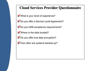 Cloud Services Provider Questionnaire
 What is your level of experience?
 Do you offer a Service Level Agreement?
 Do you fulfill compliance requirements?
 Where is the data located?
 Do you offer true data encryption?
 How often are systems backed up?
 