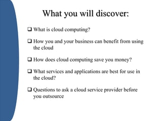  What is cloud computing?
 How you and your business can benefit from using
the cloud
 How does cloud computing save you money?
 What services and applications are best for use in
the cloud?
 Questions to ask a cloud service provider before
you outsource
What you will discover:
 