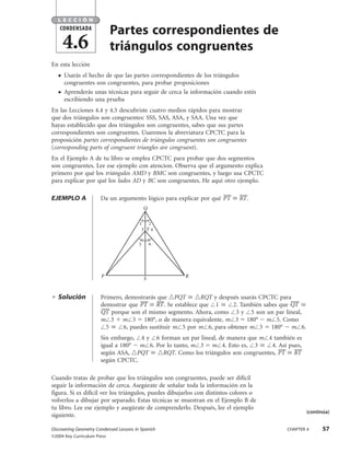 Partes correspondientes de
triángulos congruentes
En esta lección
● Usarás el hecho de que las partes correspondientes de los triángulos
congruentes son congruentes, para probar proposiciones
● Aprenderás unas técnicas para seguir de cerca la información cuando estés
escribiendo una prueba
En las Lecciones 4.4 y 4.5 descubriste cuatro medios rápidos para mostrar
que dos triángulos son congruentes: SSS, SAS, ASA, y SAA. Una vez que
hayas establecido que dos triángulos son congruentes, sabes que sus partes
correspondientes son congruentes. Usaremos la abreviatura CPCTC para la
proposición partes correspondientes de triángulos congruentes son congruentes
(corresponding parts of congruent triangles are congruent).
En el Ejemplo A de tu libro se emplea CPCTC para probar que dos segmentos
son congruentes. Lee ese ejemplo con atencíon. Observa que el argumento explica
primero por qué los triángulos AMD y BMC son congruentes, y luego usa CPCTC
para explicar por qué los lados AD y BC son congruentes. He aquí otro ejemplo.
EJEMPLO A Da un argumento lógico para explicar por qué PT៮ Х RT៮.
ᮣ Solución Primero, demostrarás que ᭝PQT Х ᭝RQT y después usarás CPCTC para
demostrar que PT៮ Х RT៮. Se establece que Є1 Х Є2. También sabes que QT៮ Х
QT៮ porque son el mismo segmento. Ahora, como Є3 y Є5 son un par lineal,
mЄ3 ϩ mЄ5 ϭ 180°, o de manera equivalente, mЄ3 ϭ 180° Ϫ mЄ5. Como
Є5 Х Є6, puedes sustituir mЄ5 por mЄ6, para obtener mЄ3 ϭ 180° Ϫ mЄ6.
Sin embargo, Є4 y Є6 forman un par lineal, de manera que mЄ4 también es
igual a 180° Ϫ mЄ6. Por lo tanto, mЄ3 ϭ mЄ4. Esto es, Є3 Х Є4. Así pues,
según ASA, ᭝PQT Х ᭝RQT. Como los triángulos son congruentes, PT៮ Х RT៮
según CPCTC.
Cuando tratas de probar que los triángulos son congruentes, puede ser difícil
seguir la información de cerca. Asegúrate de señalar toda la información en la
figura. Si es difícil ver los triángulos, puedes dibujarlos con distintos colores o
volverlos a dibujar por separado. Estas técnicas se muestran en el Ejemplo B de
tu libro. Lee ese ejemplo y asegúrate de comprenderlo. Después, lee el ejemplo
siguiente.
SP R
Q
T
1 2
3 4
5 6
L E C C I Ó N
4.6
CONDENSADA
Discovering Geometry Condensed Lessons in Spanish CHAPTER 4 57
©2004 Key Curriculum Press
(continúa)
DG3CLS677_04.qxd 2/12/04 3:07 PM Page 57
 