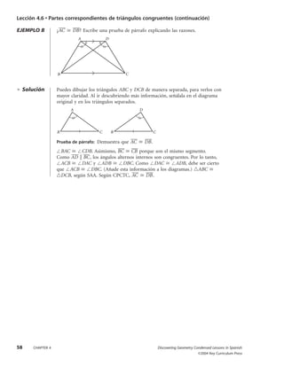Lección 4.6 • Partes correspondientes de triángulos congruentes (continuación)
EJEMPLO B ¿AC៮ Х DB៮? Escribe una prueba de párrafo explicando las razones.
ᮣ Solución Puedes dibujar los triángulos ABC y DCB de manera separada, para verlos con
mayor claridad. Al ir descubriendo más información, señálala en el diagrama
original y en los triángulos separados.
Prueba de párrafo: Demuestra que AC៮ Х DB៮.
ЄBAC Х ЄCDB. Asimismo, BC៮ Х CB៮ porque son el mismo segmento.
Como AD៮៮ ʈ BC៮ , los ángulos alternos internos son congruentes. Por lo tanto,
ЄACB Х ЄDAC y ЄADB Х ЄDBC. Como ЄDAC Х ЄADB, debe ser cierto
que ЄACB Х ЄDBC. (Añade esta información a los diagramas.) ᭝ABC Х
᭝DCB, según SAA. Según CPCTC, AC៮ Х DB៮.
B
A
C B
D
C
B
A D
C
58 CHAPTER 4 Discovering Geometry Condensed Lessons in Spanish
©2004 Key Curriculum Press
DG3CLS677_04.qxd 2/12/04 3:07 PM Page 58
 