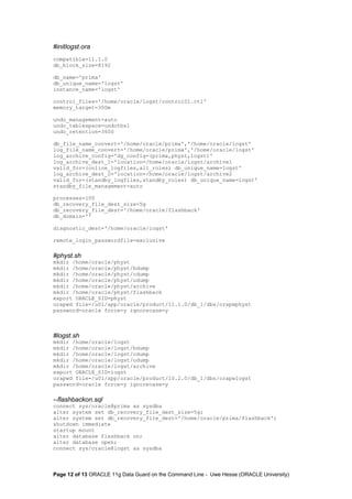 #initlogst.ora 
compatible=11.1.0 
db_block_size=8192 
db_name='prima' 
db_unique_name='logst' 
instance_name='logst' 
control_files='/home/oracle/logst/control01.ctl' 
memory_target=300m 
undo_management=auto 
undo_tablespace=undotbs1 
undo_retention=3600 
db_file_name_convert='/home/oracle/prima','/home/oracle/logst' 
log_file_name_convert='/home/oracle/prima','/home/oracle/logst' 
log_archive_config='dg_config=(prima,physt,logst)' 
log_archive_dest_1='location=/home/oracle/logst/archive1 
valid_for=(online_logfiles,all_roles) db_unique_name=logst' 
log_archive_dest_2='location=/home/oracle/logst/archive2 
valid_for=(standby_logfiles,standby_roles) db_unique_name=logst' 
standby_file_management=auto 
processes=100 
db_recovery_file_dest_size=5g 
db_recovery_file_dest='/home/oracle/flashback' 
db_domain='' 
diagnostic_dest='/home/oracle/logst' 
remote_login_passwordfile=exclusive 
#physt.sh 
mkdir /home/oracle/physt 
mkdir /home/oracle/physt/bdump 
mkdir /home/oracle/physt/cdump 
mkdir /home/oracle/physt/udump 
mkdir /home/oracle/physt/archive 
mkdir /home/oracle/physt/flashback 
export ORACLE_SID=physt 
orapwd file=/u01/app/oracle/product/11.1.0/db_1/dbs/orapwphyst 
password=oracle force=y ignorecase=y 
#logst.sh 
mkdir /home/oracle/logst 
mkdir /home/oracle/logst/bdump 
mkdir /home/oracle/logst/cdump 
mkdir /home/oracle/logst/udump 
mkdir /home/oracle/logst/archive 
export ORACLE_SID=logst 
orapwd file=/u01/app/oracle/product/10.2.0/db_1/dbs/orapwlogst 
password=oracle force=y ignorecase=y 
--flashbackon.sql 
connect sys/oracle@prima as sysdba 
alter system set db_recovery_file_dest_size=5g; 
alter system set db_recovery_file_dest='/home/oracle/prima/flashback'; 
shutdown immediate 
startup mount 
alter database flashback on; 
alter database open; 
connect sys/oracle@logst as sysdba 
Page 12 of 13 ORACLE 11g Data Guard on the Command Line - Uwe Hesse (ORACLE University) 
 