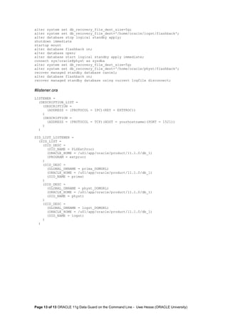 alter system set db_recovery_file_dest_size=5g; 
alter system set db_recovery_file_dest='/home/oracle/logst/flashback'; 
alter database stop logical standby apply; 
shutdown immediate 
startup mount 
alter database flashback on; 
alter database open; 
alter database start logical standby apply immediate; 
connect sys/oracle@physt as sysdba 
alter system set db_recovery_file_dest_size=5g; 
alter system set db_recovery_file_dest='/home/oracle/physt/flashback'; 
recover managed standby database cancel; 
alter database flashback on; 
recover managed standby database using current logfile disconnect; 
#listener.ora 
LISTENER = 
(DESCRIPTION_LIST = 
(DESCRIPTION = 
(ADDRESS = (PROTOCOL = IPC)(KEY = EXTPROC)) 
) 
(DESCRIPTION = 
(ADDRESS = (PROTOCOL = TCP)(HOST = yourhostname)(PORT = 1521)) 
) 
) 
SID_LIST_LISTENER = 
(SID_LIST = 
(SID_DESC = 
(SID_NAME = PLSExtProc) 
(ORACLE_HOME = /u01/app/oracle/product/11.1.0/db_1) 
(PROGRAM = extproc) 
) 
(SID_DESC = 
(GLOBAL_DBNAME = prima_DGMGRL) 
(ORACLE_HOME = /u01/app/oracle/product/11.1.0/db_1) 
(SID_NAME = prima) 
) 
(SID_DESC = 
(GLOBAL_DBNAME = physt_DGMGRL) 
(ORACLE_HOME = /u01/app/oracle/product/11.1.0/db_1) 
(SID_NAME = physt) 
) 
(SID_DESC = 
(GLOBAL_DBNAME = logst_DGMGRL) 
(ORACLE_HOME = /u01/app/oracle/product/11.1.0/db_1) 
(SID_NAME = logst) 
) 
) 
Page 13 of 13 ORACLE 11g Data Guard on the Command Line - Uwe Hesse (ORACLE University) 
