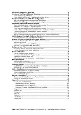 Creation of the Primary Database .......................................................................................... 3 
Creation of the Physical Standby Database ......................................................................... 3 
Create Standby Logs on Primary: ........................................................................................................3 
Create Standby Database with RMAN without previous backup: .......................................................3 
Creation of the Data Guard Broker Configuration................................................................ 4 
Start DMON background process on Primary and Standby:................................................................4 
Call Data Guard Manager Linemode and create configuration:..........................................................4 
Creation of the Logical Standby Database............................................................................ 5 
Check beforehand whether Logical Standby makes sense at all ..........................................................5 
What tables have no Primary/Unique Constraints?..............................................................................5 
Create directories and passwordfile for the Logical Standby...............................................................5 
Create a Physical Standby first and then transform it into Logical Standby. .......................................5 
Customize Parameter on Primary for new Standby Database ..............................................................5 
Create Standby Dictionary ...................................................................................................................5 
Now we transform the Physical Standby Database into a Logical Standby Database. ........................5 
Add theLogical Standby to the Broker Configuration ......................................................... 6 
Maximum Protection with Logical Standby Database .........................................................................6 
Change of Protection Level and Transport Method............................................................. 7 
Maximum Protection; here 2 Standby Databases are recommended. ..................................................7 
Maximum Availability.........................................................................................................................7 
Maximum Performance with LGWR-Transport ..................................................................................7 
Maximum Performance with ARCH-Transport ...................................................................................7 
Switchover and Failover.......................................................................................................... 7 
Switchover: Primary and Standby exchange their roles.......................................................................7 
Failover: Emergency, the Primary is destroyed ...................................................................................7 
Flashback Database ................................................................................................................ 8 
Turn on Flashback for all Databases ....................................................................................................8 
Example of a Flashback of the Physical Standby.................................................................................8 
Open Physical Standby Read Only ......................................................................................................8 
After a Failover turn old Primary into a Standby Database .................................................................8 
Fast-Start-Failover ................................................................................................................... 8 
Modify Broker-Configuration..............................................................................................................8 
Start the Observer on another computer...............................................................................................8 
Snapshot Standby ................................................................................................................... 9 
Use DGMGRL to convert your Standby DB into a Test System : .......................................................9 
Reconvert the Test System into Standby DB: ......................................................................................9 
Active Data Guard.................................................................................................................... 9 
Interrupt Redo Apply on the Physical Standby: ...................................................................................9 
Open Physical Standby Read-Only: .....................................................................................................9 
Turn on Redo Apply again: ..................................................................................................................9 
Backup & Recovery ................................................................................................................. 9 
Restore a datafile to the Primary from Physical Standby:....................................................................9 
Recover the datafile on the Primary: ....................................................................................................9 
Appendix................................................................................................................................. 10 
VALID_FOR – Configurations ..........................................................................................................10 
Primary and Physical Standby..............................................................................10 
Primary and Logical Standby...............................................................................10 
Primary, Physical Standby and Logical Standby .................................................10 
#initprima.ora.....................................................................................................................................11 
#initphyst.ora......................................................................................................................................11 
#initlogst.ora ......................................................................................................................................12 
#physt.sh ............................................................................................................................................12 
#logst.sh .............................................................................................................................................12 
--flashbackon.sql ................................................................................................................................12 
#listener.ora........................................................................................................................................13 
Page 2 of 13 ORACLE 11g Data Guard on the Command Line - Uwe Hesse (ORACLE University) 
 