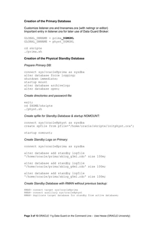 Creation of the Primary Database 
Customize listener.ora and tnsnames.ora (with netmgr or editor) 
Important entry in listener.ora for later use of Data Guard Broker: 
GLOBAL_DBNAME = prima_DGMGRL 
GLOBAL_DBNAME = physt_DGMGRL 
cd skripte 
./prima.sh 
Creation of the Physical Standby Database 
Prepare Primary DB: 
connect sys/oracle@prima as sysdba 
alter database force logging; 
shutdown immediate; 
startup mount 
alter database archivelog; 
alter database open; 
Create directories and password file: 
exit; 
cd $HOME/skripte 
./physt.sh 
Create spfile for Standby Database & startup NOMOUNT: 
connect sys/oracle@physt as sysdba 
create spfile from pfile='/home/oracle/skripte/initphyst.ora'; 
startup nomount; 
Create Standby Logs on Primary: 
connect sys/oracle@prima as sysdba 
alter database add standby logfile 
'/home/oracle/prima/sblog_g3m1.rdo' size 100m; 
alter database add standby logfile 
'/home/oracle/prima/sblog_g4m1.rdo' size 100m; 
alter database add standby logfile 
'/home/oracle/prima/sblog_g5m1.rdo' size 100m; 
Create Standby Database with RMAN without previous backup: 
RMAN> connect target sys/oracle@prima 
RMAN> connect auxiliary sys/oracle@physt 
RMAN> duplicate target database for standby from active database; 
Page 3 of 13 ORACLE 11g Data Guard on the Command Line - Uwe Hesse (ORACLE University) 
 