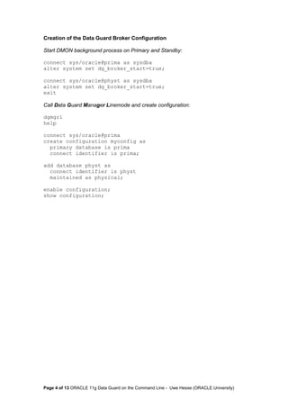 Creation of the Data Guard Broker Configuration 
Start DMON background process on Primary and Standby: 
connect sys/oracle@prima as sysdba 
alter system set dg_broker_start=true; 
connect sys/oracle@physt as sysdba 
alter system set dg_broker_start=true; 
exit 
Call Data Guard Manager Linemode and create configuration: 
dgmgrl 
help 
connect sys/oracle@prima 
create configuration myconfig as 
primary database is prima 
connect identifier is prima; 
add database physt as 
connect identifier is physt 
maintained as physical; 
enable configuration; 
show configuration; 
Page 4 of 13 ORACLE 11g Data Guard on the Command Line - Uwe Hesse (ORACLE University) 
 
