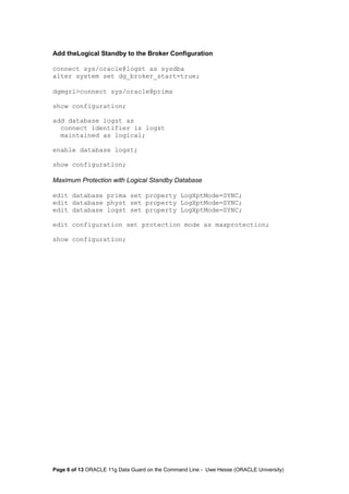 Add theLogical Standby to the Broker Configuration 
connect sys/oracle@logst as sysdba 
alter system set dg_broker_start=true; 
dgmgrl>connect sys/oracle@prima 
show configuration; 
add database logst as 
connect identifier is logst 
maintained as logical; 
enable database logst; 
show configuration; 
Maximum Protection with Logical Standby Database 
edit database prima set property LogXptMode=SYNC; 
edit database physt set property LogXptMode=SYNC; 
edit database logst set property LogXptMode=SYNC; 
edit configuration set protection mode as maxprotection; 
show configuration; 
Page 6 of 13 ORACLE 11g Data Guard on the Command Line - Uwe Hesse (ORACLE University) 
 
