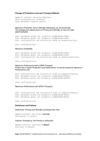Change of Protection Level and Transport Method 
dgmgrl> connect sys/oracle@prima 
show configuration verbose; 
show database verbose physt; 
Maximum Protection; here 2 Standby Databases are recommended. 
The changes are always done on Primary and Standby in case of a later 
SWITCHOVER. 
edit database prima set property LogXptMode=SYNC; 
edit database physt set property LogXptMode=SYNC; 
edit configuration set protection mode as maxprotection; 
show configuration; 
Maximum Availability 
edit database prima set property LogXptMode=SYNC; 
edit database physt set property LogXptMode=SYNC; 
edit configuration set protection mode as maxavailability; 
show configuration; 
Maximum Performance with LGWR-Transport 
If there was a higher Protection Level beforehand, it must be lowered to Maximum 
Performance now 
edit configuration set protection mode as maxperformance; 
edit database prima set property LogXptMode=ASYNC; 
edit database physt set property LogXptMode=ASYNC; 
show configuration; 
Maximum Performance with ARCH-Transport 
edit configuration set protection mode as maxperformance; 
edit database prima set property LogXptMode=ARCH; 
edit database physt set property LogXptMode=ARCH; 
show configuration; 
Switchover and Failover 
Switchover: Primary and Standby exchange their roles 
dgmgrl>connect sys/oracle@prima 
switchover to physt; 
Failover: Emergency, the Primary is destroyed 
dgmgrl>connect sys/oracle@physt 
failover to physt; 
Page 7 of 13 ORACLE 11g Data Guard on the Command Line - Uwe Hesse (ORACLE University) 
 