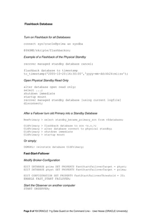 Flashback Database 
Turn on Flashback for all Databases 
connect sys/oracle@prima as sysdba 
@$HOME/skripte/flashbackon; 
Example of a Flashback of the Physical Standby 
recover managed standby database cancel; 
flashback database to timestamp 
to_timestamp('2005-10-20:16:30:00','yyyy-mm-dd:hh24:mi:ss'); 
Open Physical Standby Read Only 
alter database open read only; 
select ...; 
shutdown immediate 
startup mount 
recover managed standby database [using current logfile] 
disconnect; 
After a Failover turn old Primary into a Standby Database 
NewPrimary > select standby_became_primary_scn from v$database; 
OldPrimary > flashback database to scn <s.o.>; 
OldPrimary > alter database convert to physical standby; 
OldPrimary > shutdown immediate 
OldPrimary > startup mount 
Or simply: 
DGMGRL> reinstate database OldPrimary; 
Fast-Start-Failover 
Modify Broker-Configuration 
EDIT DATABASE prima SET PROPERTY FastStartFailoverTarget = physt; 
EDIT DATABASE physt SET PROPERTY FastStartFailoverTarget = prima; 
EDIT CONFIGURATION SET PROPERTY FastStartFailoverThreshold = 20; 
ENABLE FAST_START FAILOVER; 
Start the Observer on another computer 
START OBSERVER; 
Page 8 of 13 ORACLE 11g Data Guard on the Command Line - Uwe Hesse (ORACLE University) 
 