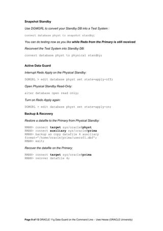 Snapshot Standby 
Use DGMGRL to convert your Standby DB into a Test System : 
convert database physt to snapshot standby; 
You can do testing now as you like while Redo from the Primary is still received. 
Reconvert the Test System into Standby DB: 
convert database physt to physical standby; 
Active Data Guard 
Interrupt Redo Apply on the Physical Standby: 
DGMGRL > edit database physt set state=apply-off; 
Open Physical Standby Read-Only: 
alter database open read only; 
Turn on Redo Apply again: 
DGMGRL > edit database physt set state=apply-on; 
Backup & Recovery 
Restore a datafile to the Primary from Physical Standby: 
RMAN> connect target sys/oracle@physt 
RMAN> connect auxiliary sys/oracle@prima 
RMAN> backup as copy datafile 4 auxiliary 
format=’/home/oracle/prima/users01.dbf’; 
RMAN> exit; 
Recover the datafile on the Primary: 
RMAN> connect target sys/oracle@prima 
RMAN> recover datafile 4; 
Page 9 of 13 ORACLE 11g Data Guard on the Command Line - Uwe Hesse (ORACLE University) 
 