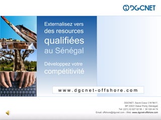 DGCNET outsourcing




                     Externalisez vers
                     des resources
                     qualifiées
                     au Sénégal
                     Développez votre
                     compétitivité

                           www.dgcnet-offshore.com

                                                                    DGCNET, Sacré Coeur 3 N°9617,
                                                                     BP 23531 Dakar Ponty (Sénégal)
                                                              Tel: (221) 33 827 02 58 / 30 104 44 74
                                         Email: offshore@dgcnet.com - Web: www.dgcnet-offshore.com
 