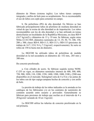 diámetro de 50mm (sistema inglés). Los tubos tienes campana
integrada y anillos de hule para su acoplamiento. No es recomendable
el uso de tubos con cople para cementar en campo.

      b. De polietileno (PE) de alta densidad. En México se han
fabricado principalmente tubos de plietileno de mediana densidad en
virtud de que la resina de alta densidad es de importación. Los tubos
recomendables son los de alta densidad y se han utilizado en tomas
domiciliarias en localidades de la República Mexicana, en clase RD-9
(14.7 kg/cm2) y diámetros de 13 y 19 mm. Se fabrican, según orma
NOm-12-18-1969, diámetros nominales de 13, 19, 50, 75, 100, 150,
200 y 300; clases RD-9, RD-11.5, RD-13.5 y RD-115 (presiones de
trabajo de 14.7, 12.0, 9.4 y 7.3 kg/cm2, respectivamente). Se surte en
rollos de 150 m hasta mm de diámetro.

      La DGCOH ha utilizado tubos de polietileno de medida
densidad en la red secundaria en diámetros de: 152 mm,. 203 mm y
300 mm.

De concreto presforzado.

      a. Con cilindro de acero. Se fabrican segúnla norma NOM-
C-253 en vigor, en diámetros nominales internos de 400, 500, 600,
750, 900, 1050, 110, 1200, 1350, 1400, 1500, 1800, 2100 y 2500 mm
disponibles en el mercado. Sulongitud varía de 4 a 8 m y las juntas de
los tubos son de tipo espiga-campana hechas de concreto y con anillo
de hule.

      La presión de trabajo de los tubos indicados es la anotada en los
catálogos de los fabricantes y/o en los contratos de suministro de
comúnm acuerdo entre usuario y proveedor. Generalmente se
fabrican para presiones de trabajo que oscilan en el intervalo de 4 a
20 kg/cm2 variando de 10 en 1 kg/cm2.

      La DGCOH utiliza las tuberías de concreto presforzado en la
red primaria.
 