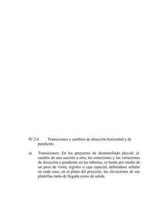 IV.2.4     Transiciones y cambios de dirección horizontal y de
      pendiente.

a)   Transiciones: En los proyectos de alcantarillado pluvial, el
     cambio de una sección a otra, las conexiones y las variaciones
     de dirección o pendiente en las tuberías, se harán por medio de
     un pozo de visita, registro o caja especial, debiéndose señalar
     en cada caso, en el plano del proyecto, las elevaciones de sus
     plantillas tanto de llegada como de salida.
 