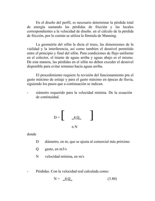 En el diseño del perfil, es necesario determinar la pérdida total
de energía sumando las pérdidas de fricción y las locales
correspondientes a la velocidad de diseño. en el cálculo de la pérdida
de fricción, por lo común se utiliza la fórmula de Manning.

      La geometría del sifón la dicta el trazo, las dimensiones de la
vialidad y la interferencia, así como tambíen el desnivel permitido
entre el principio y final del sifón. Para condiciones de flujo uniforme
en el colector, el tirante de aguas arriba y aguas abajo es el mismo.
De esta manera, las pérdidas en el sifón no deben exceder el desnivel
disponible para evitar remanso hacia aguas arriba.

      El procedimiento requiere la revisión del funcionamiento pra el
gasto máximo de estiaje y para el gasto máximo en épocas de lluvia,
siguiendo los pasos que a continuación se indican.

-     siámetro requerido para la velocidad mínima. De la ecuación
      de continuidad.




                  D=   [      _4 Q_       ]
                              nN
donde
      D     diámetro, en m, que se ajusta al comercial más próximo
      Q     gasto, en m3/s
      N     velocidad mínima, en m/s


-     Pérdidas. Con la velocidad real calculada como:
                  N = _4 Q_                           (3.80)
 