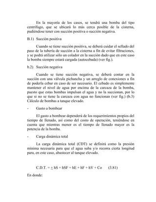 En la mayoría de los casos, se tendrá una bomba del tipo
centrífugo, que se ubicará lo más cerca posible de la cisterna,
pudiéndose tener con succión positiva o succión negativa.
B.1) Succión positiva
      Cuando se tiene succión positiva, se deberá cuidar el sellado del
paso de la tubería de succión a la cisterna a fin de evitar filtraciones,
y se podrá utilizar sólo un colador en la succión dado que en este caso
la bomba siempre estará cargada (autocebada) (ver fig.).
b.2) Succión negativa
      Cuando se tiene succión negativa, se deberá contar en la
succión con una válvula pichancha y un arreglo de conexiones a fin
de poderla cebar en caso de ser necesario. El cebado es simplemente
mantener el nivel de agua por encima de la carcaza de la bomba,
puesto que estas bombas impulsan el agua y no la succionan, por lo
que si no se tiene la carcaza con agua no funcionan (ver fig.) (b.3)
Cálculo de bombas a tanque elevado.
-     Gasto a bombear
     El gasto a bombear dependerá de los requerimientos propios del
tiempo de llenado, así como del costo de operación, teniéndose en
cuenta que mientras menor es el tiempo de llenado mayor es la
potencia de la bomba.
-     Carga dinámica total
      La carga dinámica total (CDT) se definirá como la presión
mínima necesaria para que el agua suba y/o recorra cierta longitud
para, en este caso, abastecer al tanque elevado.


      C.D.T. = + hS + hSF + hE + hF + hV + Co          (3.81)
En donde:
 