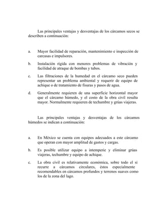 Las principales ventajas y desventajas de los cárcamos secos se
describen a continuación:


a.   Mayor facilidad de reparación, mantenimiento e inspección de
     carcasas e impulsores.
b.   Instalación rígida con menores problemas de vibración y
     facilidad de atraque de bombas y tubos.
c.   Las filtraciones de la humedad en el cárcamo seco pueden
     representar un problema ambiental y requerir de equipo de
     achique o de tratamiento de fisuras y pasos de agua.
d.   Generalmente requieren de una superficie horizontal mayor
     que el cárcamo húmedo, y el costo de la obra civil resulta
     mayor. Normalmente requieren de techumbre y grúas viajeras.


    Las principales ventajas y desventajas de los cárcamos
húmedos se indican a continuación:


a.   En México se cuenta con equipos adecuados a este cárcamo
     que operan con mayor amplitud de gastos y cargas.
b.   Es posible utilizar equipo a intemperie y eliminar grúas
     viajeras, techumbre y equipo de achique.
c.   La obra civil es relativamente económica, sobre todo el si
     recurre a cárcamos circulares, éstos especialmente
     recomendables en cárcamos profundos y terrenos suaves como
     los de la zona del lago.
 